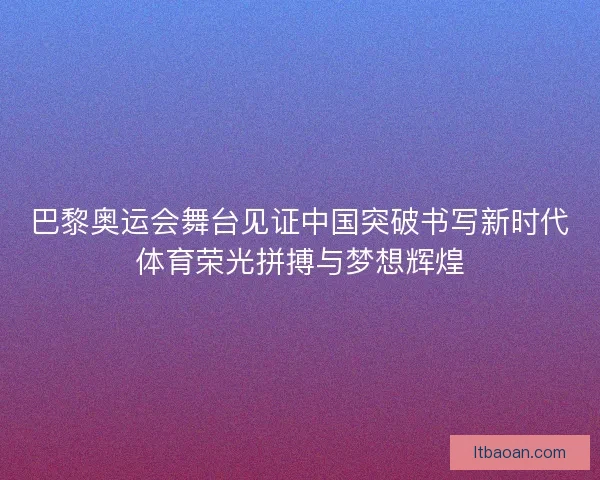 巴黎奥运会舞台见证中国突破书写新时代体育荣光拼搏与梦想辉煌