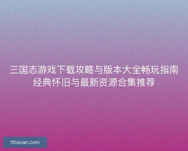 三国志游戏下载攻略与版本大全畅玩指南经典怀旧与最新资源合集推荐