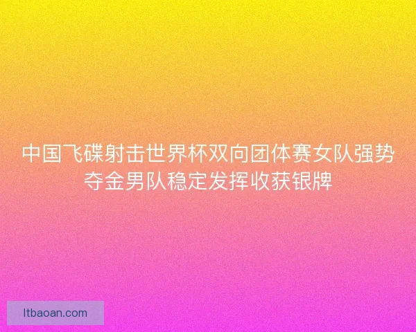 中国飞碟射击世界杯双向团体赛女队强势夺金男队稳定发挥收获银牌