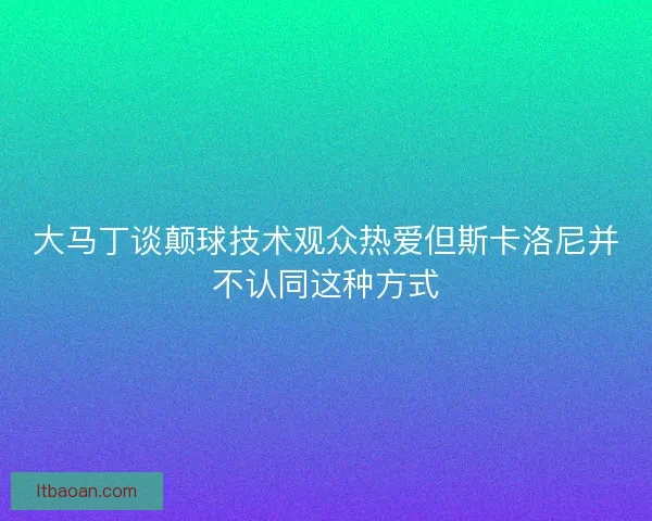 大马丁谈颠球技术观众热爱但斯卡洛尼并不认同这种方式