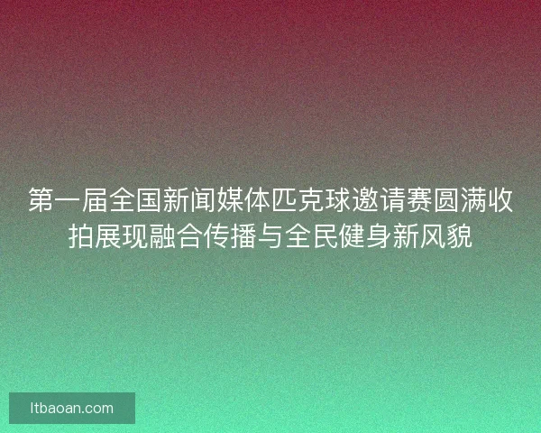 第一届全国新闻媒体匹克球邀请赛圆满收拍展现融合传播与全民健身新风貌